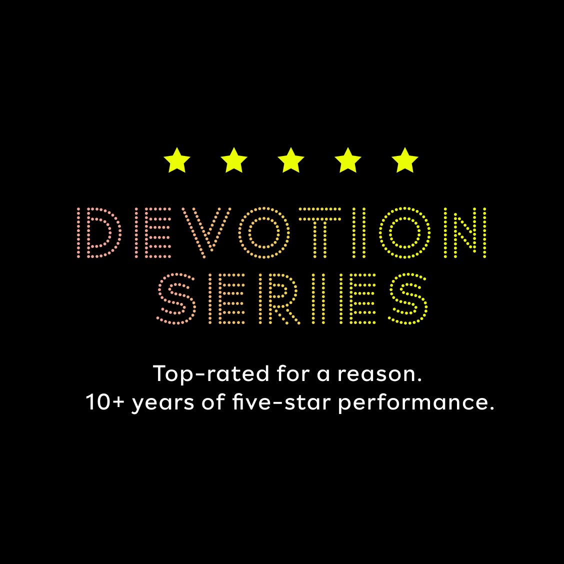 DEVOTION SERIES. Top-rated for a reason. 10+ years of five-star performance.