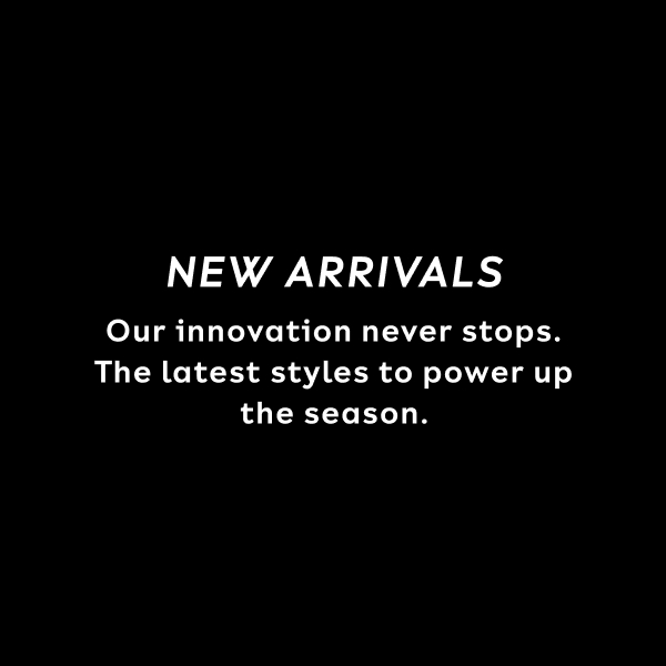 NEW ARRIVALS. Our innovation never stops. The latest styles to power up the season.