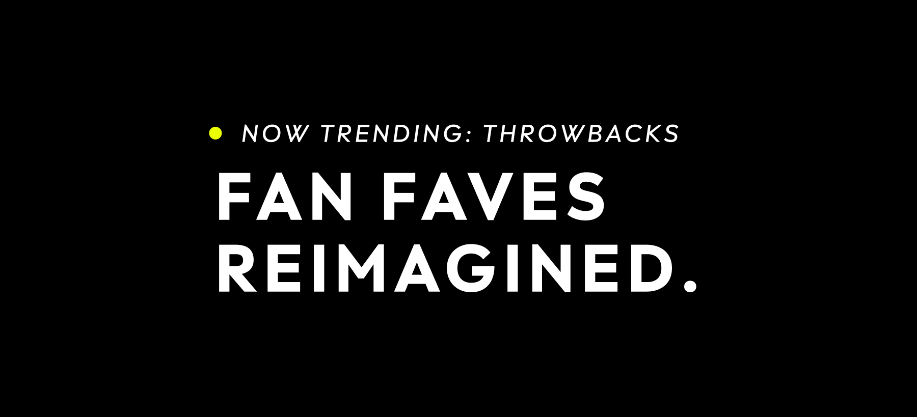 NOW TRENDING: THROWBACKS FAN FAVES REIMAGINED.