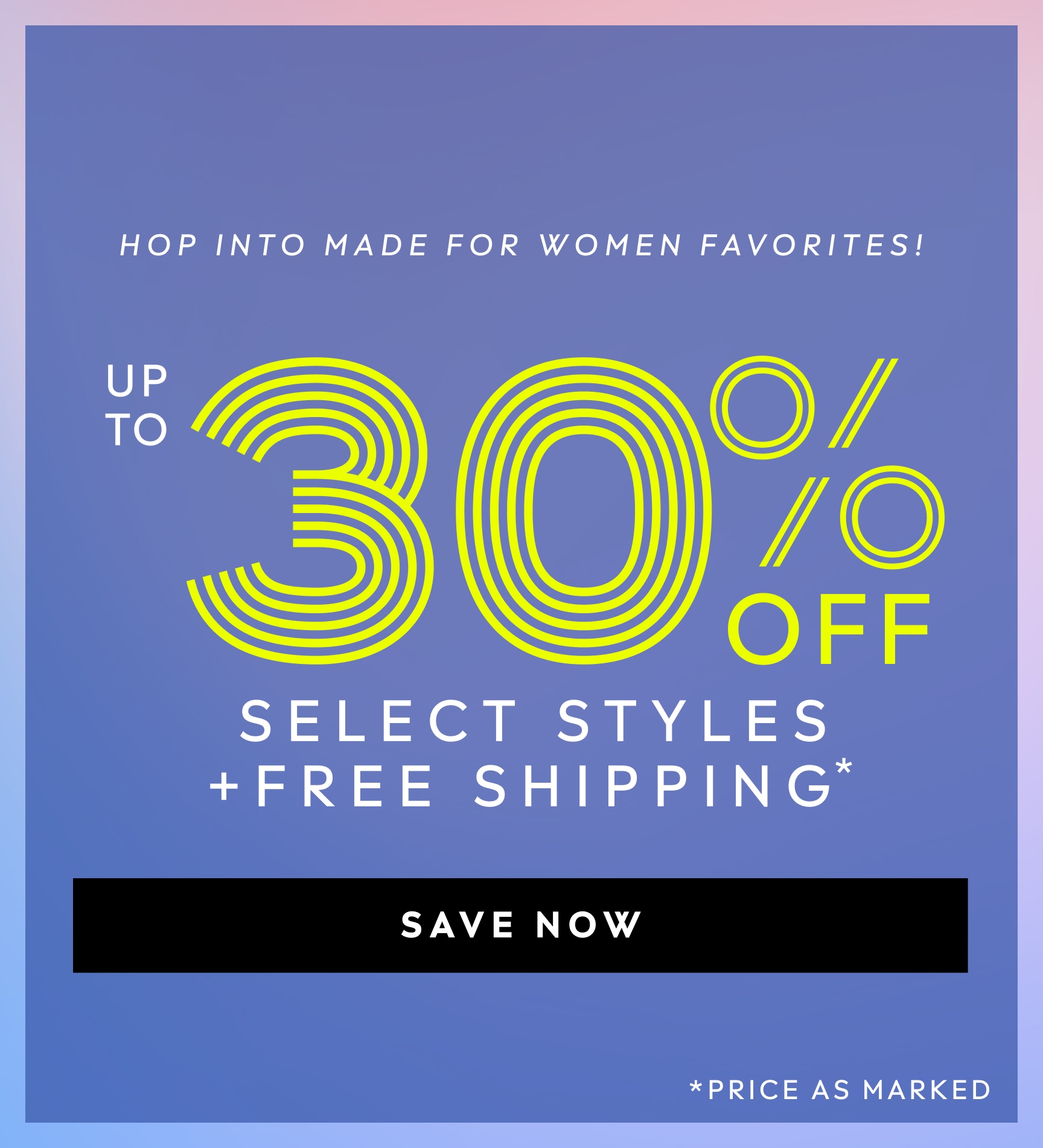 HOP INTO MADE FOR WOMEN FAVORITES! UP TO 30% OFF SELECT STYLES PLUS FREE SHIPPING. PRICE AS MARKED. SAVE NOW.