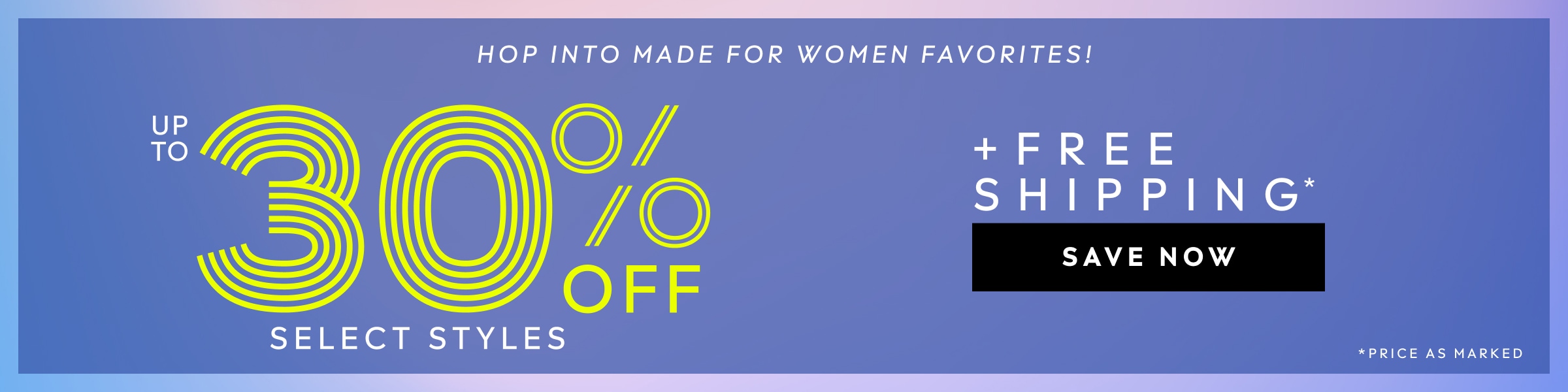 HOP INTO MADE FOR WOMEN FAVORITES! UP TO 30% OFF SELECT STYLES PLUS FREE SHIPPING. PRICE AS MARKED. SAVE NOW.