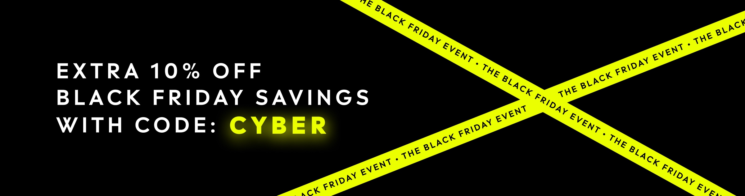 The Black Friday Event. EXTRA 10% OFF BLACK FRIDAY SAVINGS WITH CODE: CYBER