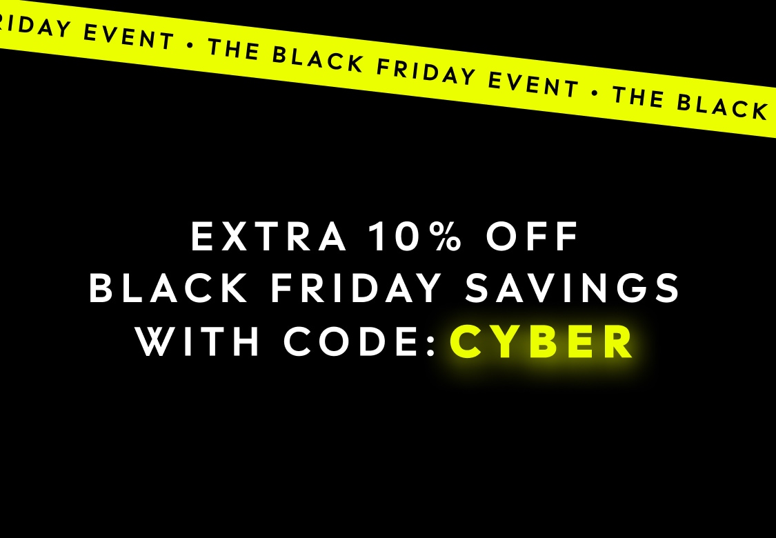 The Black Friday Event. EXTRA 10% OFF BLACK FRIDAY SAVINGS WITH CODE: CYBER