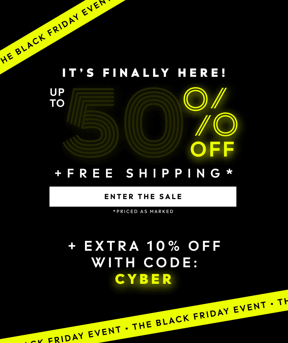 THE BLACK FRIDAY EVENT. IT'S FINALLY HERE! UP TO 50% PLUS FREE SHIPPING. PRICED AS MARKED PLUS EXTRA 10% OFF WITH CODE: CYBER. ENTER THE SALE.