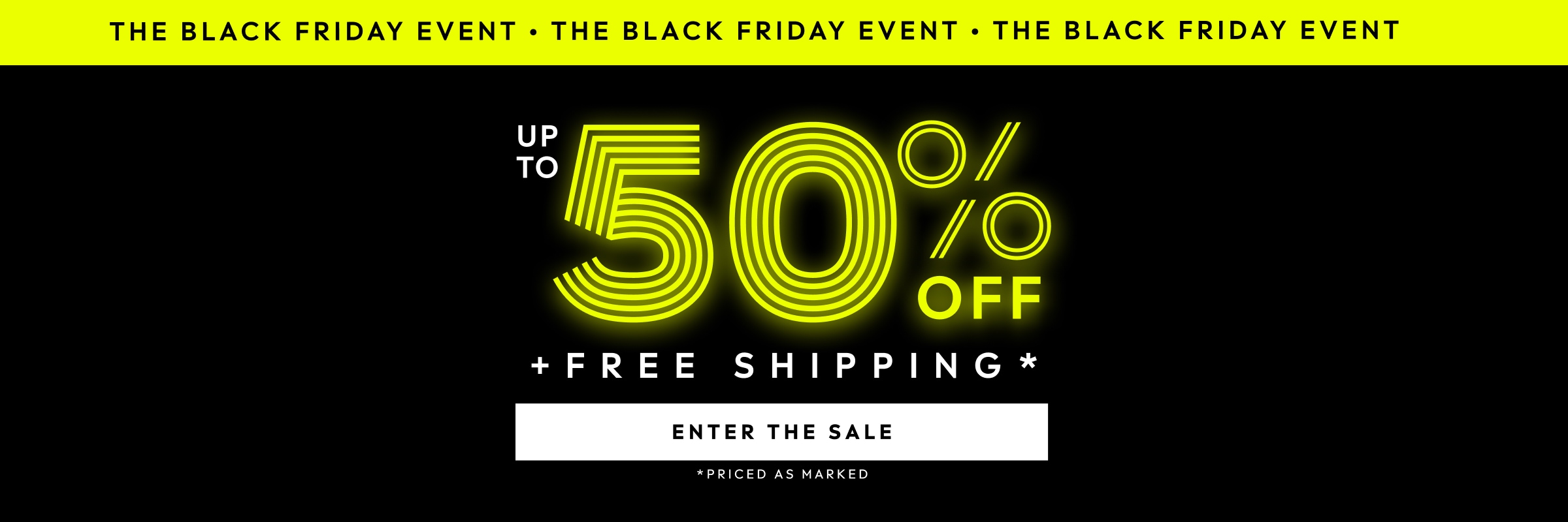THE BLACK FRIDAY EVENT. UP TO 50% PLUS FREE SHIPPING. PRICED AS MARKED. ENTER THE SALE.