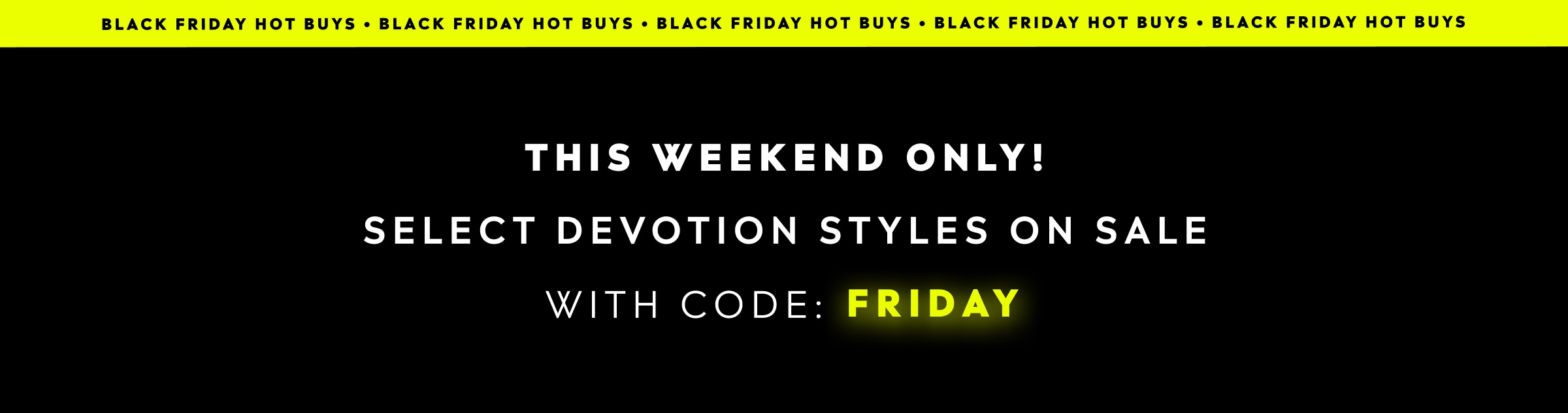 BLACK FRIDAY HOT BUYS. THIS WEEKEND ONLY! SELECT DEVOTION STYLES ON SALE WITH CODE: FRIDAY