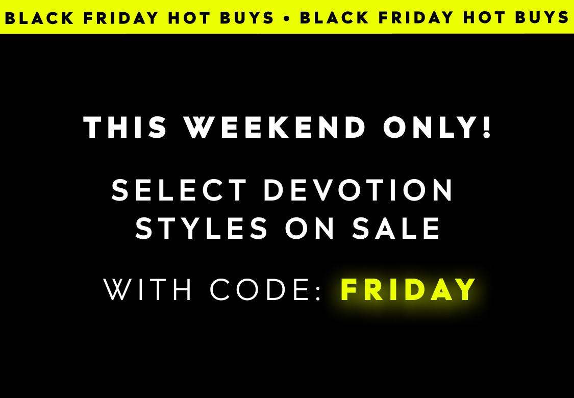 BLACK FRIDAY HOT BUYS. THIS WEEKEND ONLY! SELECT DEVOTION STYLES ON SALE WITH CODE: FRIDAY
