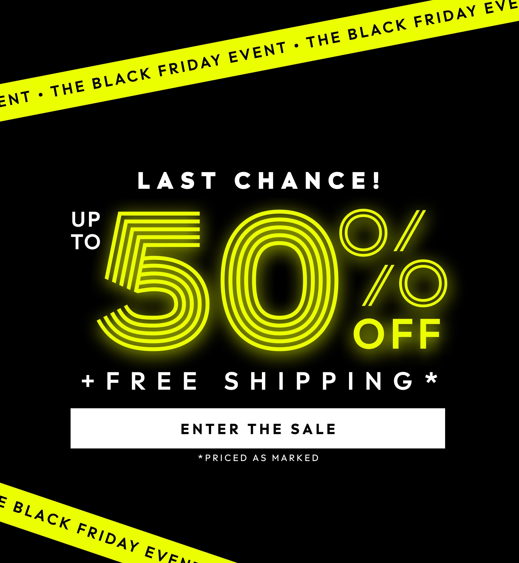 THE BLACK FRIDAY EVENT. LAST CHANCE! UP TO 50% OFF PLUS FREE SHIPPING. PRICED AS MARKED. ENTER THE SALE.