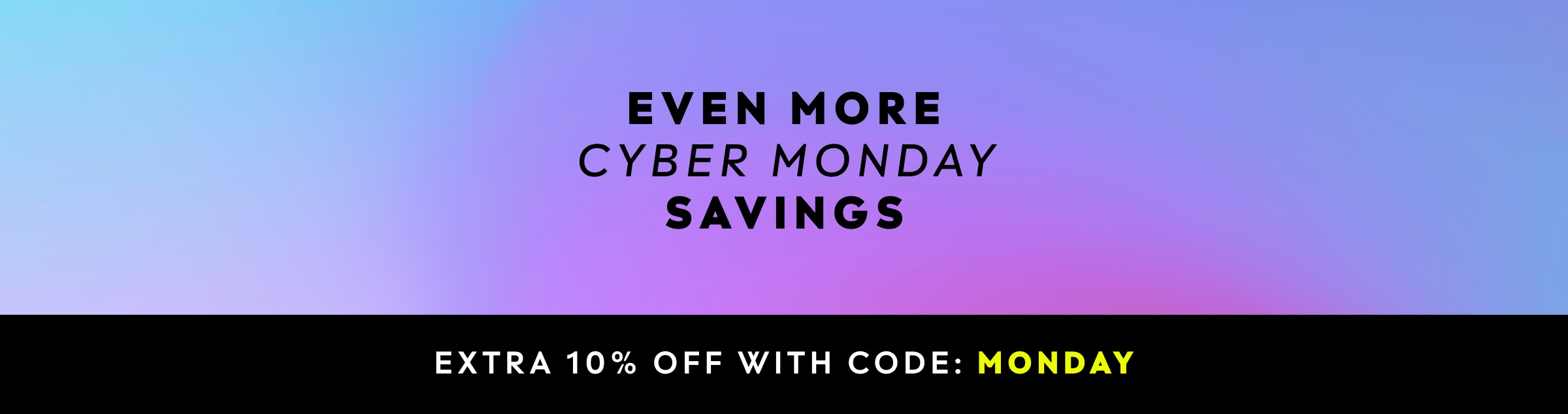 EVEN MORE CYBER MONDAY SAVINGS. EXTRA 10% OFF WITH CODE: MONDAY