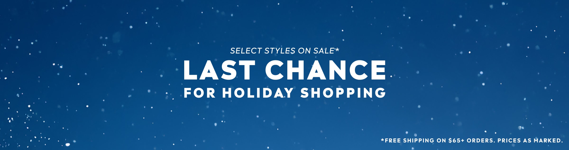 SELECT STYLES ON SALE. LAST CHANCE FOR HOLIDAY SHOPPING. FREE SHIPPING ON $65+ ORDERS. PRICES AS MARKED.